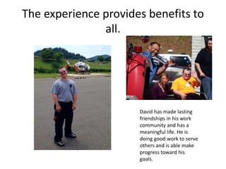 The experience provides benefits to
all.
David has made lasting
friendships in his work
community and has a
meaningful life. He is
doing good work to serve
others and is able make
progress toward his
goals.