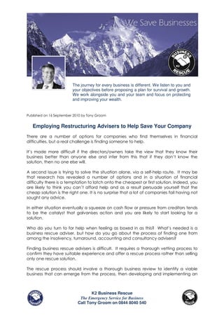 The journey for every business is different. We listen to you and
                         your objectives before proposing a plan for survival and growth.
                         We work alongside you and your team and focus on protecting
                         and improving your wealth.


Published on 16 September 2010 by Tony Groom


   Employing Restructuring Advisers to Help Save Your Company
There are a number of options for companies who find themselves in financial
difficulties, but a real challenge is finding someone to help.

It’s made more difficult if the directors/owners take the view that they know their
business better than anyone else and infer from this that if they don’t know the
solution, then no one else will.

A second issue is trying to solve the situation alone, via a self-help route. It may be
that research has revealed a number of options and in a situation of financial
difficulty there is a temptation to latch onto the cheapest or first solution. Indeed, you
are likely to think you can’t afford help and as a result persuade yourself that the
cheap solution is the right one. It is no surprise that a lot of companies fail having not
sought any advice.

In either situation eventually a squeeze on cash flow or pressure from creditors tends
to be the catalyst that galvanises action and you are likely to start looking for a
solution.

Who do you turn to for help when feeling as boxed in as this? What’s needed is a
business rescue adviser, but how do you go about the process of finding one from
among the insolvency, turnaround, accounting and consultancy advisers?

Finding business rescue advisers is difficult. It requires a thorough vetting process to
confirm they have suitable experience and offer a rescue process rather than selling
only one rescue solution.

The rescue process should involve a thorough business review to identify a viable
business that can emerge from the process, then developing and implementing an



                                   K2 Business Rescue
                             The Emergency Service for Business
                            Call Tony Groom on 0844 8040 540
 