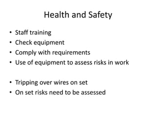 Health and Safety
•
•
•
•

Staff training
Check equipment
Comply with requirements
Use of equipment to assess risks in work

• Tripping over wires on set
• On set risks need to be assessed

 
