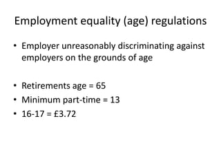 Employment equality (age) regulations
• Employer unreasonably discriminating against
employers on the grounds of age
• Retirements age = 65
• Minimum part-time = 13
• 16-17 = £3.72

 