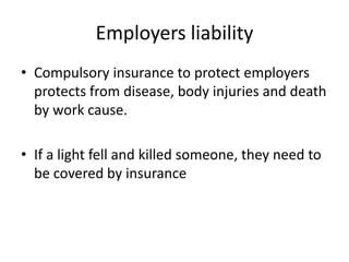 Employers liability
• Compulsory insurance to protect employers
protects from disease, body injuries and death
by work cause.

• If a light fell and killed someone, they need to
be covered by insurance

 