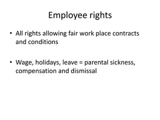 Employee rights
• All rights allowing fair work place contracts
and conditions
• Wage, holidays, leave = parental sickness,
compensation and dismissal

 