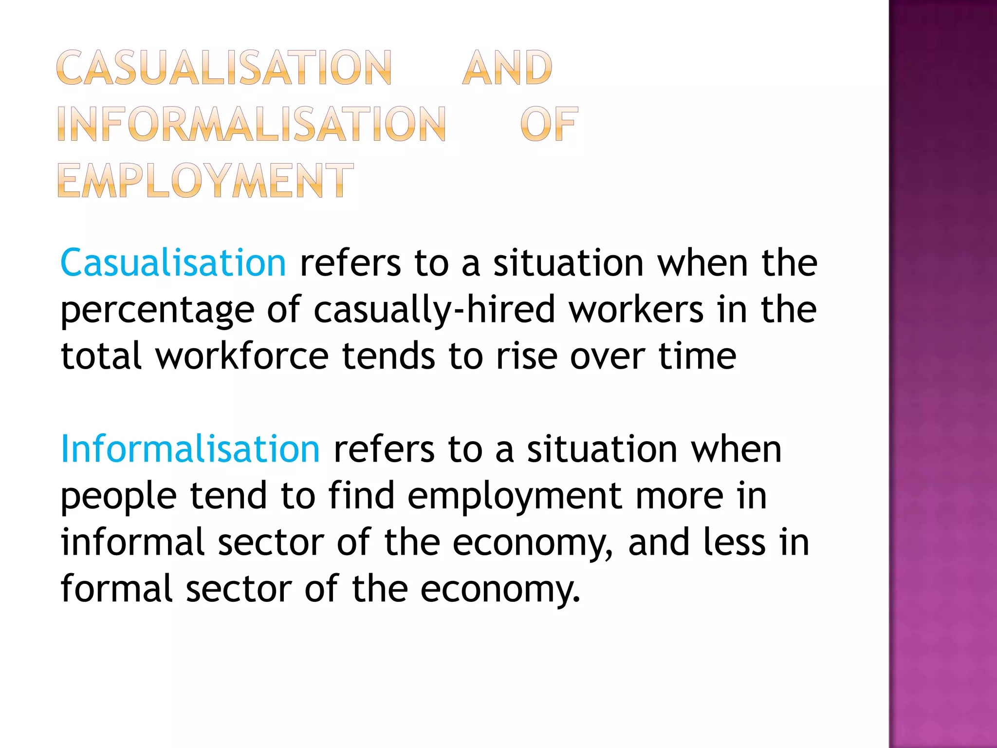 Casualisation refers to a situation when the
percentage of casually-hired workers in the
total workforce tends to rise over time
Informalisation refers to a situation when
people tend to find employment more in
informal sector of the economy, and less in
formal sector of the economy.

 