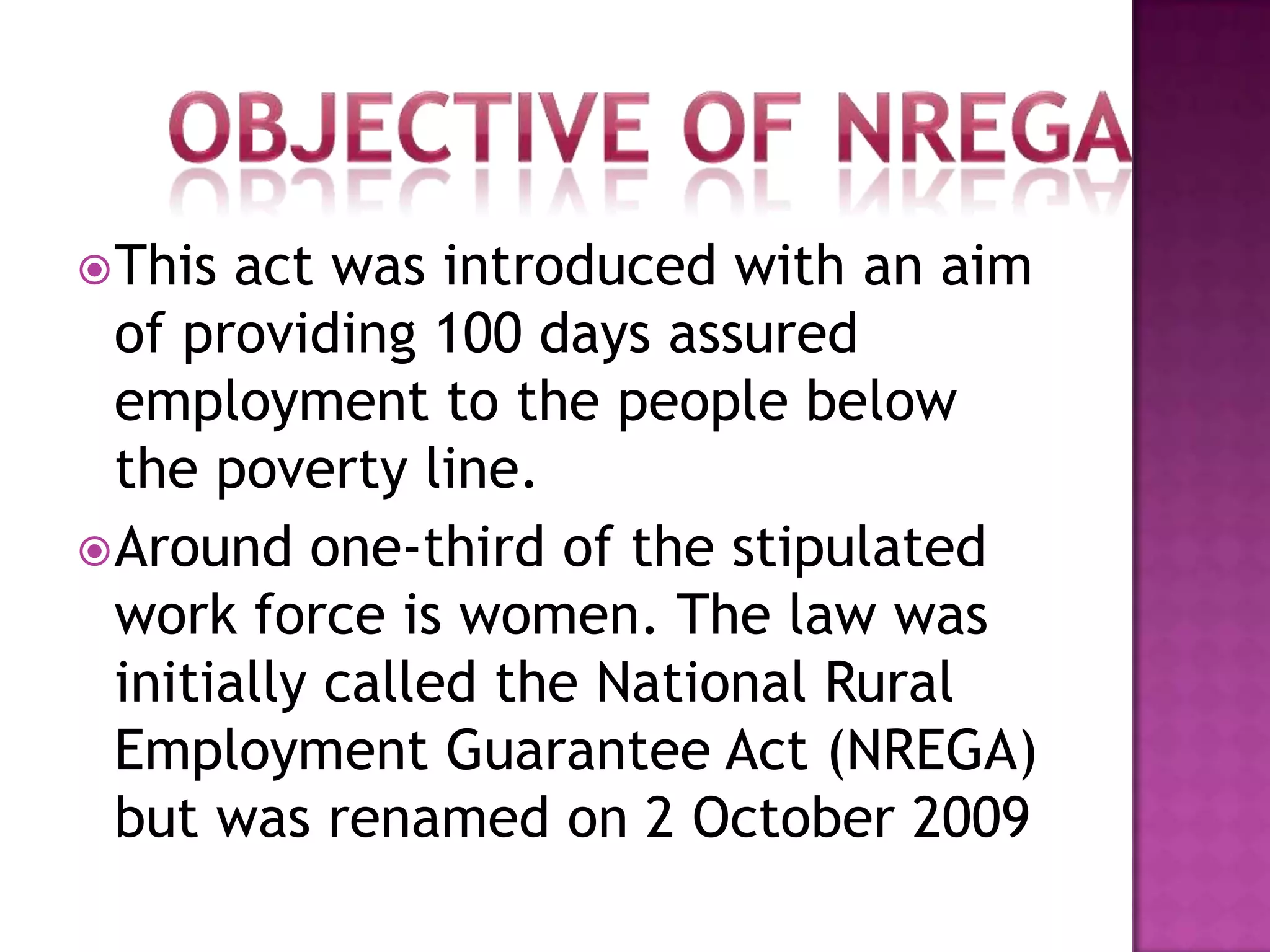  This

act was introduced with an aim
of providing 100 days assured
employment to the people below
the poverty line.
 Around one-third of the stipulated
work force is women. The law was
initially called the National Rural
Employment Guarantee Act (NREGA)
but was renamed on 2 October 2009

 