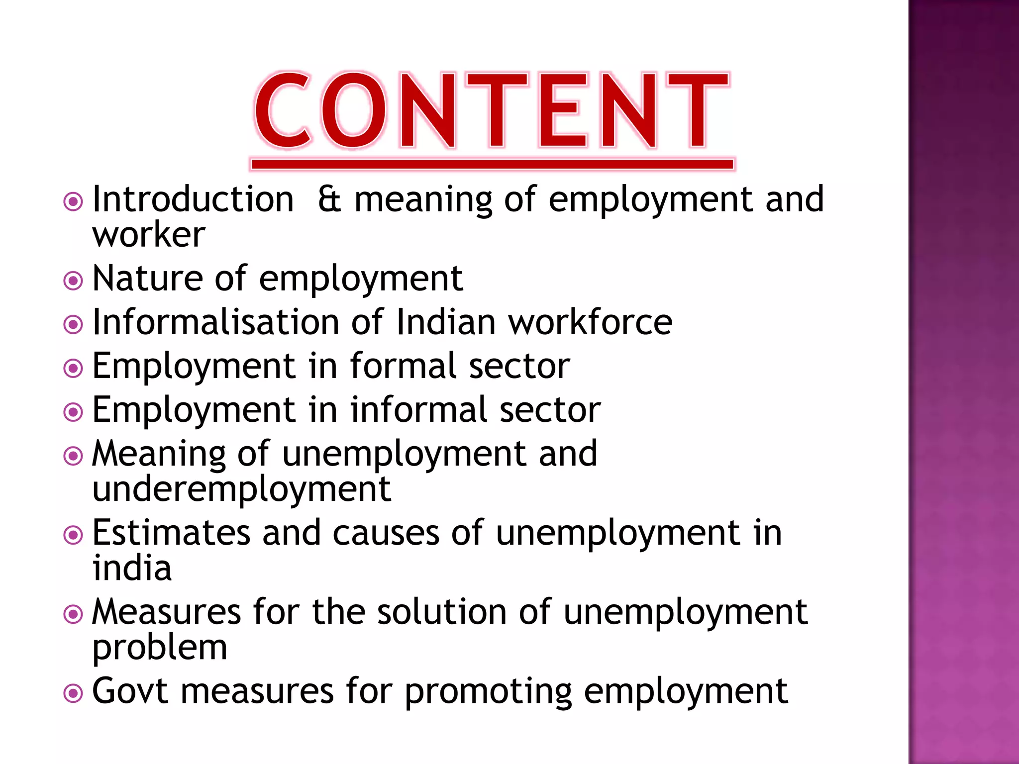  Introduction

& meaning of employment and

worker
 Nature of employment
 Informalisation of Indian workforce
 Employment in formal sector
 Employment in informal sector
 Meaning of unemployment and
underemployment
 Estimates and causes of unemployment in
india
 Measures for the solution of unemployment
problem
 Govt measures for promoting employment

 