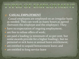 3) CASUAL EMPLOYMENT 
Casual employees are employed on an irregular basis 
as needed. They can work as many hours as agreed 
(between the employer and the employee). They: 
 have no expectation of ongoing employment; 
 are free to refuse offers of work; 
 are paid a loading (a minimum of 20 per cent, but 
some awards provide for a higher loading), but no 
personal or sick leave or annual leave entitlement; 
 are entitled to unpaid bereavement leave; and 
 are entitled to long service leave 
 