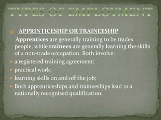 5) APPRINTICESHIP OR TRAINEESHIP 
Apprentices are generally training to be trades 
people, while trainees are generally learning the skills 
of a non-trade occupation. Both involve: 
 a registered training agreement; 
 practical work; 
 learning skills on and off the job; 
 Both apprenticeships and traineeships lead to a 
nationally recognised qualification. 
 