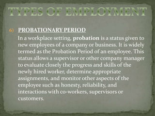 6) PROBATIONARY PERIOD 
In a workplace setting, probation is a status given to 
new employees of a company or business. It is widely 
termed as the Probation Period of an employee. This 
status allows a supervisor or other company manager 
to evaluate closely the progress and skills of the 
newly hired worker, determine appropriate 
assignments, and monitor other aspects of the 
employee such as honesty, reliability, and 
interactions with co-workers, supervisors or 
customers. 
 