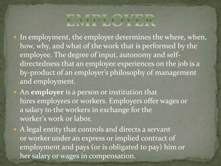  In employment, the employer determines the where, when, 
how, why, and what of the work that is performed by the 
employee. The degree of input, autonomy and self-directedness 
that an employee experiences on the job is a 
by-product of an employer’s philosophy of management 
and employment. 
 An employer is a person or institution that 
hires employees or workers. Employers offer wages or 
a salary to the workers in exchange for the 
worker's work or labor. 
 A legal entity that controls and directs a servant 
or worker under an express or implied contract of 
employment and pays (or is obligated to pay) him or 
her salary or wages in compensation. 
 