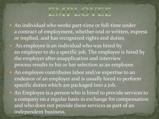  An individual who works part-time or full-time under 
a contract of employment, whether oral or written, express 
or implied, and has recognized rights and duties. 
 An employee is an individual who was hired by 
an employer to do a specific job. The employee is hired by 
the employer after anapplication and interview 
process results in his or her selection as an employee. 
 An employee contributes labor and/or expertise to an 
endeavor of an employer and is usually hired to perform 
specific duties which are packaged into a job. 
 An Employee is a person who is hired to provide services to 
a company on a regular basis in exchange for compensation 
and who does not provide these services as part of an 
independent business. 
 