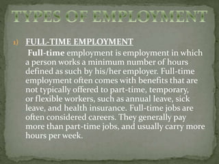 1) FULL-TIME EMPLOYMENT 
Full-time employment is employment in which 
a person works a minimum number of hours 
defined as such by his/her employer. Full-time 
employment often comes with benefits that are 
not typically offered to part-time, temporary, 
or flexible workers, such as annual leave, sick 
leave, and health insurance. Full-time jobs are 
often considered careers. They generally pay 
more than part-time jobs, and usually carry more 
hours per week. 
 