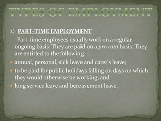 2) PART-TIME EMPLOYMENT 
Part-time employees usually work on a regular 
ongoing basis. They are paid on a pro rata basis. They 
are entitled to the following: 
 annual, personal, sick leave and carer's leave; 
 to be paid for public holidays falling on days on which 
they would otherwise be working; and 
 long service leave and bereavement leave. 
 