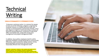 Technical
Writing
To become a technical writer, it is common for people
to have any of the following: a degree in engineering,
computer science or a related technical field, with
courses in communications and business writing, a four-
year degree in English or technical writing, 5-6 years of
technical writing experience, proficiency in Microsoft
Office and Adobe Suite, along with strong team
management and project management skills.
In addition, key qualities employees look for within
potential employers include being able to communicate
effectively, a good researcher, being creative, having
good teamwork and technical skill and to have
reasonably efficient time management skills.
unknown. (unknown). Careers in the creative and media sector.
[Online]. pearson. Last Updated: unknown. Available at:
https://www.pearson.com/uk/learners/secondary-students-and-
parents/career-choices/creative-and-media [Accessed 4 July 2023].
 