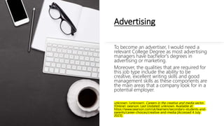 Advertising
To become an advertiser, I would need a
relevant College Degree as most advertising
managers have bachelor's degrees in
advertising or marketing.
Moreover, the qualities that are required for
this job type include the ability to be
creative, excellent writing skills and good
management skills as these components are
the main areas that a company look for in a
potential employer.
unknown. (unknown). Careers in the creative and media sector.
[Online]. pearson. Last Updated: unknown. Available at:
https://www.pearson.com/uk/learners/secondary-students-and-
parents/career-choices/creative-and-media [Accessed 4 July
2023].
 