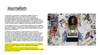 Journalism
To become a journalist, it would be helpful to have A
university degree as it is one of the most common
qualifications for journalism. There are undergraduate
journalism degrees that teach you all the skills to become a
journalist. There's also the postgraduate route, which you can
complete after an undergraduate degree in a different subject.
These include master's degrees and postgraduate diplomas.
A foundation course is a useful way to progress onto a further
journalism degree. To enrol on a journalism degree, GCSEs and
A-Levels in English are desirable, while media-based courses
also prove beneficial.
In addition, the qualities I would need to be a full-time
journalism include good writing skills, curiosity and a hunger
for news, critical thinking and analytical skills, dedication to
accuracy, fairness, balance and media ethics, courage and
boldness to ask tough questions and report with empathy and
compassion, expert communication skills to interview sources
and write in-depth stories, knowledge of technology and data,
investigative skills to gather, assess, record and share relevant
information.
unknown. (unknown). Careers in the creative and media
sector. [Online]. pearson. Last Updated: unknown.
Available at:
https://www.pearson.com/uk/learners/secondary-
students-and-parents/career-choices/creative-and-media
[Accessed 4 July 2023].
 