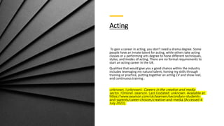 Acting
To gain a career in acting, you don’t need a drama degree. Some
people have an innate talent for acting, while others take acting
classes or a performing arts degree to hone different techniques,
styles, and modes of acting. There are no formal requirements to
start an acting career in the UK.
Qualities that would give you a good chance within the industry
includes leveraging my natural talent, honing my skills through
training or practice, putting together an acting CV and show reel,
and continuous training.
unknown. (unknown). Careers in the creative and media
sector. [Online]. pearson. Last Updated: unknown. Available at:
https://www.pearson.com/uk/learners/secondary-students-
and-parents/career-choices/creative-and-media [Accessed 4
July 2023].
 
