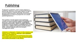 Publishing
To become a publisher, I don’t need a degree in
publishing. However, a four-year degree in English,
Communications, Creative Writing, Journalism,
Business Administration, Marketing, Accounting or
Bookkeeping can help me prepare to run a book
publishing business.
The qualities I would need to start publishing
include having an excellent grasp of spelling and
grammar, quick learning ability, adaptability,
outgoing personality, ability to juggle different
projects in varying stages of development at the
same time, written and verbal communication
skills, critical thinking skills and project
management skills.
unknown. (unknown). Careers in the creative and
media sector. [Online]. pearson. Last Updated:
unknown. Available at:
https://www.pearson.com/uk/learners/secondar
y-students-and-parents/career-choices/creative-
and-media [Accessed 4 July 2023].
 