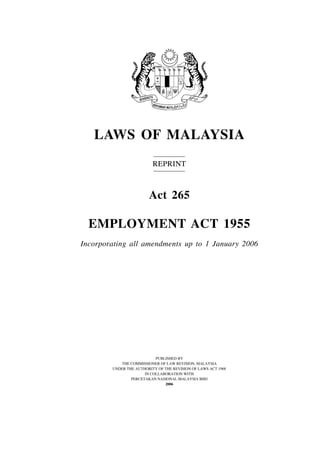 LAWS OF MALAYSIA
                          REPRINT



                        Act 265

  EMPLOYMENT ACT 1955
Incorporating all amendments up to 1 January 2006




                           PUBLISHED BY
           THE COMMISSIONER OF LAW REVISION, MALAYSIA
        UNDER THE AUTHORITY OF THE REVISION OF LAWS ACT 1968
                      IN COLLABORATION WITH
                PERCETAKAN NASIONAL MALAYSIA BHD
                               2006
 