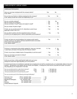 EMPLOYMENT APPLICATION

Additional Information

Have you ever been employed with this company before?                 Yes          No
If yes, when? ______________________________________________________________________________

Do you have any friends or relatives employed by this company?                    Yes           No
If yes, please provide their names and relationship to you: __________________________________________
__________________________________________________________________________________________

Are you currently employed?                                                                Yes           No
May we contact your employer?                                                              Yes                No
Are you currently on “lay off” status and subject to recall?                               Yes                No

Are you at least 18 years of age?                                                           Yes               No

If hired, can you provide proof of U.S. citizenship or proof of your                        Yes               No
legal right to work in the U.S.?

Are you able to perform all of the essential functions of the job     Yes           No
for which you are applying with or without reasonable accommodations?
________________________________________________________________________________________
________________________________________________________________________________________

If hired, are there any accommodations the company would need to            Yes           No
provide so that you can perform all those essential functions and duties
of the position being applied for?
If yes, please explain: ________________________________________________________________________
__________________________________________________________________________________________
__________________________________________________________________________________________

If driving is a requirement of the position applied for, have you in the last             N Yes          F    No
7 years been convicted of Driving Under the Influence “(DUI)”?                                                N/A

If hired, do you have a reliable means of transportation to and from work?                  Yes               No

Have you ever been convicted of a felony?                                   Yes           No
If yes, please explain: ________________________________________________________________________
__________________________________________________________________________________________

As far as you know, is there anything that might come up on your                       A Yes         N   No
background check that might disqualify you for this position?

A criminal record does not constitute an automatic bar to employment and will be considered only as it substantially relates to the job in
question. All applicants must register with the Family Care Registry. A background check will be conducted and certain convictions
may disqualify you for employment in this field.

Can you provide proof of a valid driver’s license?             CYes             f No        r Not right now
Can you provide proof of auto insurance?                       CYes             f No        e not right now
Can you provide proof of a social security card?                Yes             o No        u not right now

Can you provide proof of the following trainings/certificates?

Medication Aide                 M Yes expiration date: _______________             / No
Abuse/Neglect                   A Yes expiration date: _______________             / No
Bloodborne Pathogens             Yes expiration date: _______________             / No
CPR                               Yes expiration date: _______________               i
First Aid                         Yes expiration date: _______________              i
Positive Behavior Supports




                                                                                                                                         3
 