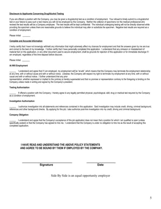 Disclosure to Applicants Concerning Drug/Alcohol Testing

If you are offered a position with the Company, you may be given a drug/alcohol test as a condition of employment. Your refusal to timely submit to a drug/alcohol
test or your failure to pass such a test means you will not be employed by this Company. Neither the collector of specimens nor the medical professional who
reviews the test results will be a Company employee. The test results will be kept confidential. The individual undergoing testing will not be directly observed while
providing the specimen unless there are reasonable grounds to believe the individual may alter or substitute the specimen. Negative test results are required as a
condition of employment.

Please Initial: _______

Complete and Accurate Information

I herby certify that I have not knowingly withheld any information that might adversely affect my chances for employment and that the answers given by me are true
and correct to the best of my knowledge. I further certify that I have personally completed this application. I understand that any omission or misstatement of
material fact on this application, or any other document used to secure employment, shall be grounds for rejection of this application or for immediate discharge if I
am employed, regardless of the time elapsed before discover.

Please Initial: _______

At Will Employment

______ I understand and agree that if I am employed, my employment will be “at-will,” which means that the Company may terminate the employment relationship
at any time, with or without cause and with or without notice. Likewise, the Company will respect my right to terminate my employment at any time, with or without
cause and with or without notice. I further understand that any prior
representation, whether expressed or implied to the contrary is hereby superseded and that no promise or representation contrary to the foregoing is binding on the
Company unless made in writing and signed by the Company’s president.

Testing Authorization

______ If offered a position with the Company, I hereby agree to any legally permitted physical, psychological, skill, drug or medical test required by the Company
as a condition of employment.

Investigation Authorization

______ I authorize investigation into all statements and references contained in this application. Said investigation may include credit, driving, criminal background,
references and other background checks. By applying for this job, I also authorize post-hire investigation into my credit, driving and criminal background.

Company Obligation

______ I understand and agree that the Company’s acceptance of this job application does not mean that a position for which I am qualified is open (unless
specifically posted) or that the Company has agreed to hire me. I understand that the Company is under no obligation to hire me as the result of accepting this
completed application.




            I HAVE READ AND UNDERSTAND THE ABOVE POLICY STATEMENTS
            AND AGREE TO BE BOUND BY THEM IF EMPLOYED BY THE COMPANY.



               _______________________________                                             __________________
                          Signature                                                               Date


                                                 Side By Side is an equal opportunity employer




                                                                                                                                                                         5
 