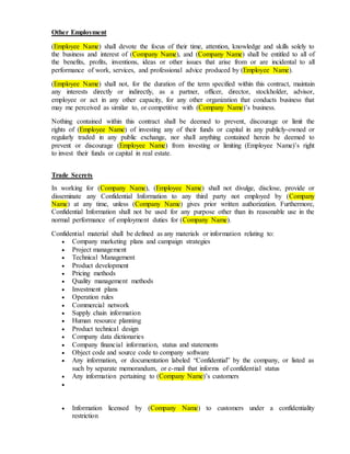 Other Employment
(Employee Name) shall devote the focus of their time, attention, knowledge and skills solely to
the business and interest of (Company Name), and (Company Name) shall be entitled to all of
the benefits, profits, inventions, ideas or other issues that arise from or are incidental to all
performance of work, services, and professional advice produced by (Employee Name).
(Employee Name) shall not, for the duration of the term specified within this contract, maintain
any interests directly or indirectly, as a partner, officer, director, stockholder, advisor,
employee or act in any other capacity, for any other organization that conducts business that
may me perceived as similar to, or competitive with (Company Name)’s business.
Nothing contained within this contract shall be deemed to prevent, discourage or limit the
rights of (Employee Name) of investing any of their funds or capital in any publicly-owned or
regularly traded in any public exchange, nor shall anything contained herein be deemed to
prevent or discourage (Employee Name) from investing or limiting (Employee Name)’s right
to invest their funds or capital in real estate.
Trade Secrets
In working for (Company Name), (Employee Name) shall not divulge, disclose, provide or
disseminate any Confidential Information to any third party not employed by (Company
Name) at any time, unless (Company Name) gives prior written authorization. Furthermore,
Confidential Information shall not be used for any purpose other than its reasonable use in the
normal performance of employment duties for (Company Name).
Confidential material shall be defined as any materials or information relating to:
 Company marketing plans and campaign strategies
 Project management
 Technical Management
 Product development
 Pricing methods
 Quality management methods
 Investment plans
 Operation rules
 Commercial network
 Supply chain information
 Human resource planning
 Product technical design
 Company data dictionaries
 Company financial information, status and statements
 Object code and source code to company software
 Any information, or documentation labeled “Confidential” by the company, or listed as
such by separate memorandum, or e-mail that informs of confidential status
 Any information pertaining to (Company Name)’s customers

 Information licensed by (Company Name) to customers under a confidentiality
restriction
 