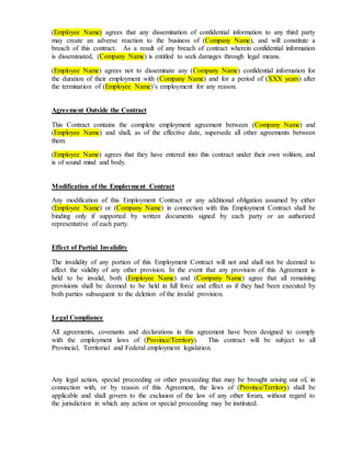 (Employee Name) agrees that any dissemination of confidential information to any third party
may create an adverse reaction to the business of (Company Name), and will constitute a
breach of this contract. As a result of any breach of contract wherein confidential information
is disseminated, (Company Name) is entitled to seek damages through legal means.
(Employee Name) agrees not to disseminate any (Company Name) confidential information for
the duration of their employment with (Company Name) and for a period of (XXX years) after
the termination of (Employee Name)’s employment for any reason.
Agreement Outside the Contract
This Contract contains the complete employment agreement between (Company Name) and
(Employee Name) and shall, as of the effective date, supersede all other agreements between
them.
(Employee Name) agrees that they have entered into this contract under their own volition, and
is of sound mind and body.
Modification of the Employment Contract
Any modification of this Employment Contract or any additional obligation assumed by either
(Employee Name) or (Company Name) in connection with this Employment Contract shall be
binding only if supported by written documents signed by each party or an authorized
representative of each party.
Effect of Partial Invalidity
The invalidity of any portion of this Employment Contract will not and shall not be deemed to
affect the validity of any other provision. In the event that any provision of this Agreement is
held to be invalid, both (Employee Name) and (Company Name) agree that all remaining
provisions shall be deemed to be held in full force and effect as if they had been executed by
both parties subsequent to the deletion of the invalid provision.
Legal Compliance
All agreements, covenants and declarations in this agreement have been designed to comply
with the employment laws of (Province/Territory). This contract will be subject to all
Provincial, Territorial and Federal employment legislation.
Any legal action, special proceeding or other proceeding that may be brought arising out of, in
connection with, or by reason of this Agreement, the laws of (Province/Territory) shall be
applicable and shall govern to the exclusion of the law of any other forum, without regard to
the jurisdiction in which any action or special proceeding may be instituted.
 