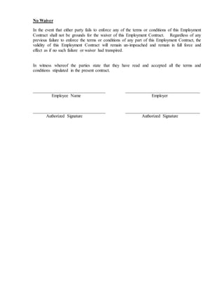 No Waiver
In the event that either party fails to enforce any of the terms or conditions of this Employment
Contract shall not be grounds for the waiver of this Employment Contract. Regardless of any
previous failure to enforce the terms or conditions of any part of this Employment Contract, the
validity of this Employment Contract will remain un-impeached and remain in full force and
effect as if no such failure or waiver had transpired.
In witness whereof the parties state that they have read and accepted all the terms and
conditions stipulated in the present contract.
_________________________________ __________________________________
Employee Name Employer
_________________________________ __________________________________
Authorized Signature Authorized Signature
 