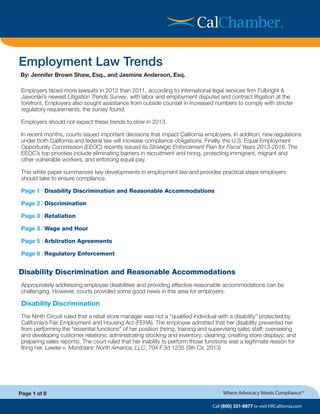 By: Jennifer Brown Shaw, Esq., and Jasmine Anderson, Esq.
Call (800) 331-8877 or visit HRCalifornia.com
Where Advocacy Meets Compliance™
Employers faced more lawsuits in 2012 than 2011, according to international legal services firm Fulbright &
Jaworski’s newest Litigation Trends Survey, with labor and employment disputes and contract litigation at the
forefront. Employers also sought assistance from outside counsel in increased numbers to comply with stricter
regulatory requirements, the survey found.
Employers should not expect these trends to slow in 2013.
In recent months, courts issued important decisions that impact California employers. In addition, new regulations
under both California and federal law will increase compliance obligations. Finally, the U.S. Equal Employment
Opportunity Commission (EEOC) recently issued its Strategic Enforcement Plan for Fiscal Years 2013-2016. The
EEOC’s top priorities include eliminating barriers in recruitment and hiring, protecting immigrant, migrant and
other vulnerable workers, and enforcing equal pay.
This white paper summarizes key developments in employment law and provides practical steps employers
should take to ensure compliance.
Page 1 | Disability Discrimination and Reasonable Accommodations		
Page 2 | Discrimination 							
Page 3 | Retaliation 								
Page 3 | Wage and Hour 							
Page 5 | Arbitration Agreements 						
Page 6 | Regulatory Enforcement 						
Disability Discrimination and Reasonable Accommodations
Appropriately addressing employee disabilities and providing effective reasonable accommodations can be
challenging. However, courts provided some good news in this area for employers.
Disability Discrimination
The Ninth Circuit ruled that a retail store manager was not a “qualified individual with a disability” protected by
California’s Fair Employment and Housing Act (FEHA). The employee admitted that her disability prevented her
from performing the “essential functions” of her position (hiring, training and supervising sales staff; overseeing
and developing customer relations; administrating stocking and inventory; cleaning; creating store displays; and
preparing sales reports). The court ruled that her inability to perform those functions was a legitimate reason for
firing her. Lawler v. Montblanc North America, LLC, 704 F.3d 1235 (9th Cir. 2013)
Page 1 of 8
Employment Law Trends
®
 