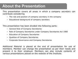About the Presentation
This presentation covers all areas in which a company secretary can
contribute considering
– The role and position of company secretary in the company
– Educational background of company secretary
This presentation has been divided into following parts:
– General Role of Company Secretaries
– Role of Company Secretaries under Company Secretaries Act 1980
– Education of Company Secretaries
– Qualities of Company Secretaries
– Corporate Governance and Company Secretaries
Additional Material is placed at the end of presentation for use of
members. Member can change the presentation as per their needs and
present it to their employer. Members can also include contents of
various presentations placed on the website of the Institute.
 