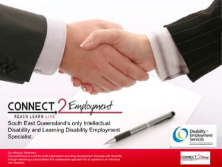 South East Queensland’s only Intellectual 
Disability and Learning Disability Employment 
Specialist. 
Our Mission Statement 
Connect2Group is a not for profit organisation providing development of people with disability 
through delivering a personalised and collaborative approach for all aspects of an individual 
with disability. 
 