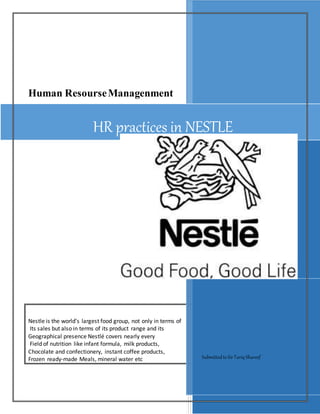 Human ResourseManagenment
Nestle is the world’s largest food group, not only in terms of
Its sales but also in terms of its product range and its
Geographical presence Nestlé covers nearly every
Field of nutrition like infant formula, milk products,
Chocolate and confectionery, instant coffee products,
Frozen ready-made Meals, mineral water etc SubmittedtoSirTariq Shareef
HR practices in NESTLE
 