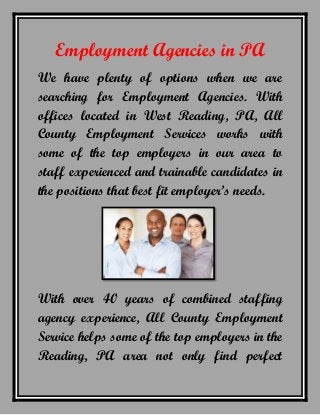Employment Agencies in PA
We have plenty of options when we are
searching for Employment Agencies. With
offices located in West Reading, PA, All
County Employment Services works with
some of the top employers in our area to
staff experienced and trainable candidates in
the positions that best fit employer’s needs.
With over 40 years of combined staffing
agency experience, All County Employment
Service helps some of the top employers in the
Reading, PA area not only find perfect
 