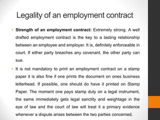 Legality of an employment contract
• Strength of an employment contract: Extremely strong. A well
 drafted employment contract is the key to a lasting relationship
 between an employee and employer. It is, definitely enforceable in
 court. If either party breaches any covenant, the other party can
 sue.

• It is not mandatory to print an employment contract on a stamp
 paper it is also fine if one prints the document on ones business
 letterhead. If possible, one should do have it printed on Stamp
 Paper. The moment one pays stamp duty on a legal instrument,
 the same immediately gets legal sanctity and weightage in the
 eye of law and the court of law will treat it a primary evidence
 whenever a dispute arises between the two parties concerned.
 