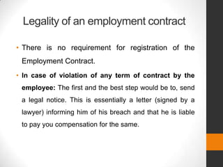 Legality of an employment contract

• There is no requirement for registration of the
 Employment Contract.
• In case of violation of any term of contract by the
 employee: The first and the best step would be to, send
 a legal notice. This is essentially a letter (signed by a
 lawyer) informing him of his breach and that he is liable
 to pay you compensation for the same.
 