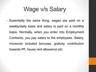 Wage v/s Salary
• Essentially the same thing, wages are paid on a
 weekly/daily basis and salary is paid on a monthly
 basis. Normally, when you enter into Employment
 Contracts, you pay salary to the employees. Salary,
 moreover included bonuses, gratuity, contribution
 towards PF, house rent allowance etc.
 