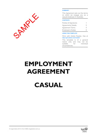 SUMMARY
This Agreement sets out the terms
on which we engage you as a
casual employee in Australia.
CONTENTS
Parties & Signatures 1
Agreements Details 2
Agreement Terms 4
Employee’s Duties 9
USING THIS TEMPLATE
Fill-in with Adobe Reader, free at
http://get.adobe.com/reader/.
This template is of a general
nature only and may not be
suitable for individual
circumstances.
EMPLOYMENT
AGREEMENT
CASUAL
© Legal Zebra 2014 | Form 6800 | legalzebra.com.au
SAM
PLE
 