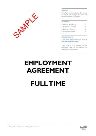 SUMMARY
This Agreement sets out the terms
on which we engage you as a full
time employee in Australia.
CONTENTS
Parties & Signatures 1
Agreements Details 2
Agreement Terms 5
Employee’s Duties 11
USING THIS FORM
Fill-in with Adobe Reader, free at
http://get.adobe.com/reader/.
This form is of a general nature
only and may not be suitable for
specific circumstances.
EMPLOYMENT
AGREEMENT
FULLTIME
© Legal Zebra 2014 | Form 6695 | legalzebra.com.au
SAM
PLE
 