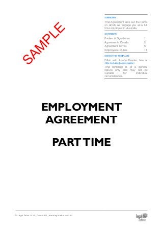SUMMARY
This Agreement sets out the terms
on which we engage you as a full
time employee in Australia.
CONTENTS
Parties & Signatures 1
Agreements Details 2
Agreement Terms 5
Employee’s Duties 11
USING THIS TEMPLATE
Fill-in with Adobe Reader, free at
http://get.adobe.com/reader/.
This template is of a general
nature only and may not be
suitable for individual
circumstances.
EMPLOYMENT
AGREEMENT
PARTTIME
© Legal Zebra 2014 | Form 6803 | www.legalzebra.com.au
SAM
PLE
 