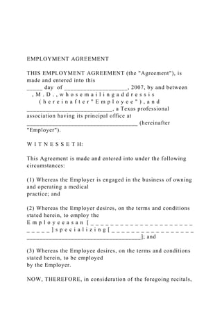 EMPLOYMENT AGREEMENT
THIS EMPLOYMENT AGREEMENT (the "Agreement"), is
made and entered into this
_____ day of ____________________, 2007, by and between
, M . D . , w h o s e m a i l i n g a d d r e s s i s
( h e r e i n a f t e r " E m p l o y e e " ) , a n d
___________________________, a Texas professional
association having its principal office at
___________________________________ (hereinafter
"Employer").
W I T N E S S E T H:
This Agreement is made and entered into under the following
circumstances:
(1) Whereas the Employer is engaged in the business of owning
and operating a medical
practice; and
(2) Whereas the Employer desires, on the terms and conditions
stated herein, to employ the
E m p l o y e e a s a n [ _ _ _ _ _ _ _ _ _ _ _ _ _ _ _ _ _ _ _ _ _
_ _ _ _ _ ] s p e c i a l i z i n g [ _ _ _ _ _ _ _ _ _ _ _ _ _ _ _ _ _
____________________________________]; and
(3) Whereas the Employee desires, on the terms and conditions
stated herein, to be employed
by the Employer.
NOW, THEREFORE, in consideration of the foregoing recitals,
 