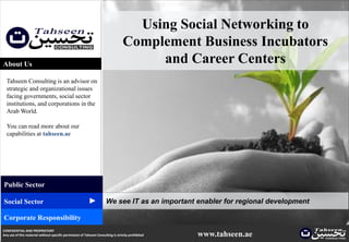 Using Social Networking to
                                                                                  Complement Business Incubators
About Us                                                                               and Career Centers
  Tahseen Consulting is an advisor on
  strategic and organizational issues
  facing governments, social sector
  institutions, and corporations in the
  Arab World.

  You can read more about our
  capabilities at tahseen.ae




Public Sector
                                                          ▲




Social Sector                                                         We see IT as an important enabler for regional development

Corporate Responsibility
CONFIDENTIAL AND PROPRIETARY
Any use of this material without specific permission of Tahseen Consulting is strictly prohibited   www.tahseen.ae                 |   0
 