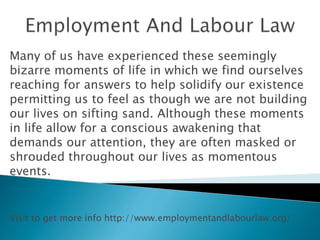 Many of us have experienced these seemingly
bizarre moments of life in which we find ourselves
reaching for answers to help solidify our existence
permitting us to feel as though we are not building
our lives on sifting sand. Although these moments
in life allow for a conscious awakening that
demands our attention, they are often masked or
shrouded throughout our lives as momentous
events.
Visit to get more info http://www.employmentandlabourlaw.org/
 