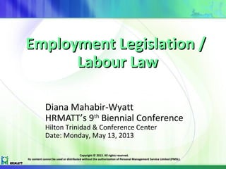 Employment Legislation /Employment Legislation /
Labour LawLabour Law
Diana Mahabir-Wyatt
HRMATT’s 9th
Biennial Conference
Hilton Trinidad & Conference Center
Date: Monday, May 13, 2013
Copyright © 2013. All rights reserved.Copyright © 2013. All rights reserved.
Its content cannot be used or distributed without the authorization of Personal Management Service Limited (PMSL).Its content cannot be used or distributed without the authorization of Personal Management Service Limited (PMSL).
 