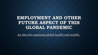 EMPLOYMENT AND OTHER
FUTURE ASPECT OF THIS
GLOBAL PANDEMIC
An idea for regaining global health and wealth.
 