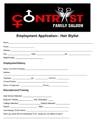 Employment Application– Hair Stylist
Name____________________________________________________________________________________
Phone: _________________________
Address:_________________________________________________________________________________
City: _______________________ State: ____________________________Zip: ______________________
Male/Female: __________________________
EmploymentHistory
Name of Current Employer___________________________________________
Address:
_______________________________________________________________________________________
City/State: ___________________Zip: _____________ From/To: _____________
Current Position: _____________________________________________________
Name of Supervisor: _______________________Phone____________________
Educationand Training
High School Attended: ___________________________
Diploma? Yes/No______________ Year Graduated: _____
College Attended: ____________________ Date(s) Attended: _____________
Degree: _____________________________ Major: __________________________
Cosmetology School Name: __________________________________________
Have you done hair for Weddings? If no, would you be willing to learn?
_______________________________________________________________________
 