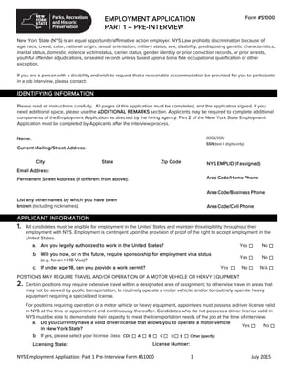EMPLOYMENT APPLICATION
PART 1 – PRE-INTERVIEW
Form #S1000
New York State (NYS) is an equal opportunity/affirmative action employer. NYS Law prohibits discrimination because of
age, race, creed, color, national origin, sexual orientation, military status, sex, disability, predisposing genetic characteristics,
marital status, domestic violence victim status, carrier status, gender identity or prior conviction records, or prior arrests,
youthful offender adjudications, or sealed records unless based upon a bona fide occupational qualification or other
exception.
If you are a person with a disability and wish to request that a reasonable accommodation be provided for you to participate
in a job interview, please contact:
IDENTIFYING INFORMATION
Please read all instructions carefully. All pages of this application must be completed, and the application signed. If you
need additional space, please use the ADDITIONAL REMARKS section. Applicants may be required to complete additional
components of the Employment Application as directed by the hiring agency. Part 2 of the New York State Employment
Application must be completed by Applicants after the interview process.
Name: XXX/XX/
SSN (last 4 digits only)
Current Mailing/Street Address:
City State Zip Code
Email Address:
NYS EMPLID (if assigned)
Permanent Street Address (if different from above):
List any other names by which you have been
known (including nicknames):
APPLICANT INFORMATION
1. All candidates must be eligible for employment in the United States and maintain this eligibility throughout their
employment with NYS. Employment is contingent upon the provision of proof of the right to accept employment in the
United States.
a. Are you legally authorized to work in the United States? Yes No
b. Will you now, or in the future, require sponsorship for employment visa status
(e.g. for an H-1B Visa)?
Yes No
c. If under age 18, can you provide a work permit? Yes No N/A
POSITIONS MAY REQUIRE TRAVEL AND/OR OPERATION OF A MOTOR VEHICLE OR HEAVY EQUIPMENT
2. Certain positions may require extensive travel within a designated area of assignment; to otherwise travel in areas that
may not be served by public transportation; to routinely operate a motor vehicle; and/or to routinely operate heavy
equipment requiring a specialized license.
For positions requiring operation of a motor vehicle or heavy equipment, appointees must possess a driver license valid
in NYS at the time of appointment and continuously thereafter. Candidates who do not possess a driver license valid in
NYS must be able to demonstrate their capacity to meet the transportation needs of the job at the time of interview.
a. Do you currently have a valid driver license that allows you to operate a motor vehicle
in New York State?
Yes No
b. If yes, please select your license class: CDL A B
Licensing State: License Number:
NYS Employment Application: Part 1 Pre-Interview Form #S1000 1 July 2015
C D E Other (specify)
Area Code/Home Phone
AreaCode/Business Phone
AreaCode/Cell Phone
518-474-8081
 