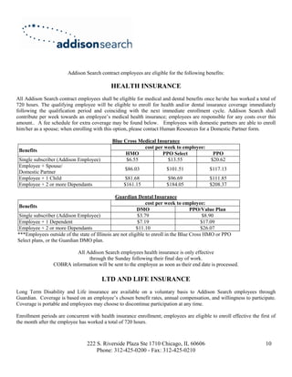 Addison Search contract employees are eligible for the following benefits:

                                            HEALTH INSURANCE
All Addison Search contract employees shall be eligible for medical and dental benefits once he/she has worked a total of
720 hours. The qualifying employee will be eligible to enroll for health and/or dental insurance coverage immediately
following the qualification period and coinciding with the next immediate enrollment cycle. Addison Search shall
contribute per week towards an employee’s medical health insurance; employees are responsible for any costs over this
amount.. A fee schedule for extra coverage may be found below. Employees with domestic partners are able to enroll
him/her as a spouse; when enrolling with this option, please contact Human Resources for a Domestic Partner form.

                                             Blue Cross Medical Insurance
                                                          cost per week to employee:
 Benefits
                                                   HMO            PPO Select                 PPO
 Single subscriber (Addison Employee)              $6.55            $13.55                  $20.62
 Employee + Spouse/
                                                   $86.03              $101.51             $117.13
 Domestic Partner
 Employee + 1 Child                                $81.68               $96.69             $111.85
 Employee + 2 or more Dependants                  $161.15              $184.05             $208.37

                                               Guardian Dental Insurance
                                                               cost per week to employee:
 Benefits
                                                          DMO                        PPO/Value Plan
 Single subscriber (Addison Employee)                      $3.79                           $8.90
 Employee + 1 Dependent                                    $7.19                          $17.09
 Employee + 2 or more Dependants                          $11.10                          $26.07
***Employees outside of the state of Illinois are not eligible to enroll in the Blue Cross HMO or PPO
Select plans, or the Guardian DMO plan.

                          All Addison Search employees health insurance is only effective
                               through the Sunday following their final day of work.
                 COBRA information will be sent to the employee as soon as their end date is processed.

                                        LTD AND LIFE INSURANCE
Long Term Disability and Life insurance are available on a voluntary basis to Addison Search employees through
Guardian. Coverage is based on an employee’s chosen benefit rates, annual compensation, and willingness to participate.
Coverage is portable and employees may choose to discontinue participation at any time.

Enrollment periods are concurrent with health insurance enrollment; employees are eligible to enroll effective the first of
the month after the employee has worked a total of 720 hours.



                                 222 S. Riverside Plaza Ste 1710 Chicago, IL 60606                                    10
                                     Phone: 312-425-0200 - Fax: 312-425-0210
 