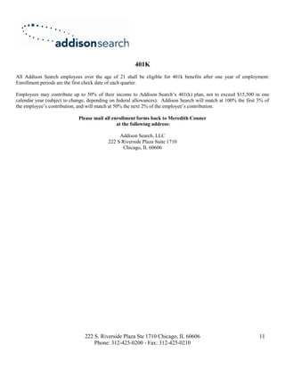 401K
All Addison Search employees over the age of 21 shall be eligible for 401k benefits after one year of employment.
Enrollment periods are the first check date of each quarter.

Employees may contribute up to 50% of their income to Addison Search’s 401(k) plan, not to exceed $15,500 in one
calendar year (subject to change, depending on federal allowances). Addison Search will match at 100% the first 3% of
the employee’s contribution, and will match at 50% the next 2% of the employee’s contribution.

                             Please mail all enrollment forms back to Meredith Conner
                                               at the following address:

                                               Addison Search, LLC
                                          222 S Riverside Plaza Suite 1710
                                                 Chicago, IL 60606




                               222 S. Riverside Plaza Ste 1710 Chicago, IL 60606                                11
                                   Phone: 312-425-0200 - Fax: 312-425-0210
 