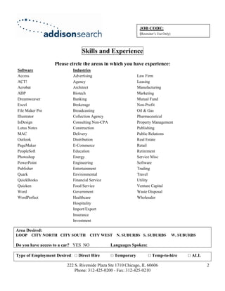 JOB CODE:
                                                                 (Recruiter’s Use Only)



                                  Skills and Experience
                  Please circle the areas in which you have experience:
Software                      Industries
Access                        Advertising                       Law Firm
ACT!                          Agency                            Leasing
Acrobat                       Architect                         Manufacturing
ADP                           Biotech                           Marketing
Dreamweaver                   Banking                           Mutual Fund
Excel                         Brokerage                         Non-Profit
File Maker Pro                Broadcasting                      Oil & Gas
Illustrator                   Collection Agency                 Pharmaceutical
InDesign                      Consulting Non-CPA                Property Management
Lotus Notes                   Construction                      Publishing
MAC                           Delivery                          Public Relations
Outlook                       Distribution                      Real Estate
PageMaker                     E-Commerce                        Retail
PeopleSoft                    Education                         Retirement
Photoshop                     Energy                            Service Misc
PowerPoint                    Engineering                       Software
Publisher                     Entertainment                     Trading
Quark                         Environmental                     Travel
QuickBooks                    Financial Service                 Utility
Quicken                       Food Service                      Venture Capital
Word                          Government                        Waste Disposal
WordPerfect                   Healthcare                        Wholesaler
                              Hospitality
                              Import/Export
                              Insurance
                              Investment

Area Desired:
LOOP CITY NORTH CITY SOUTH            CITY WEST N. SUBURBS S. SUBURBS                     W. SUBURBS

Do you have access to a car? YES NO                Languages Spoken:

Type of Employment Desired:     Direct Hire         Temporary            Temp-to-hire             ALL

                        222 S. Riverside Plaza Ste 1710 Chicago, IL 60606                               2
                            Phone: 312-425-0200 - Fax: 312-425-0210
 