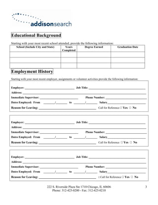 Educational Background
Starting with your most recent school attended, provide the following information:
    School (Include City and State)           Years             Degree Earned               Graduation Date
                                            Completed




Employment History
Starting with your most recent employer, assignments or volunteer activities provide the following information:


Employer: ___________________________________ Job Title: ________________________________________
Address: _______________________________________________________________________________________
Immediate Supervisor: ___________________________                Phone Number: _____________________________
Dates Employed: From        ________/________ to ________/________ Salary___________________________
Reason for Leaving: _____________________________________ Call for Reference                     Yes      No



Employer: ___________________________________ Job Title: ________________________________________
Address: _______________________________________________________________________________________
Immediate Supervisor: ___________________________                Phone Number: _____________________________
Dates Employed: From        ________/________ to ________/________ Salary___________________________
Reason for Leaving: _____________________________________ Call for Reference                      Yes     No



Employer: ___________________________________ Job Title: ________________________________________
Address: _______________________________________________________________________________________
Immediate Supervisor: ___________________________                Phone Number: _____________________________
Dates Employed: From        ________/________ to ________/________ Salary___________________________
Reason for Leaving: _____________________________________ : Call for Reference                     Yes     No


                               222 S. Riverside Plaza Ste 1710 Chicago, IL 60606                                  3
                                   Phone: 312-425-0200 - Fax: 312-425-0210
 