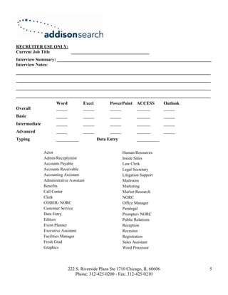 RECRUITER USE ONLY:
Current Job Title   ___________________________________
Interview Summary: _____________________________________________________________________
Interview Notes:
_______________________________________________________________________________________
_______________________________________________________________________________________
_______________________________________________________________________________________
_______________________________________________________________________________________
                      Word            Excel         PowerPoint      ACCESS        Outlook
Overall               _____           _____         _____           ______        _____
Basic                 _____           _____         _____           ______        _____
Intermediate          _____           _____         _____           ______        _____
Advanced              _____           _____         _____           ______        _____
Typing                __________              Data Entry            __________

               Actor                                        Human Resources
               Admin/Receptionist                           Inside Sales
               Accounts Payable                             Law Clerk
               Accounts Receivable                          Legal Secretary
               Accounting Assistant                         Litigation Support
               Administrative Assistant                     Mailroom
               Benefits                                     Marketing
               Call Center                                  Market Research
               Clerk                                        NORC
               CODER- NORC                                  Office Manager
               Customer Service                             Paralegal
               Data Entry                                   Prompter- NORC
               Editors                                      Public Relations
               Event Planner                                Reception
               Executive Assistant                          Recruiter
               Facilities Manager                           Registration
               Fresh Grad                                   Sales Assistant
               Graphics                                     Word Processor




                              222 S. Riverside Plaza Ste 1710 Chicago, IL 60606             5
                                  Phone: 312-425-0200 - Fax: 312-425-0210
 